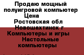 Продаю мощный полуигровой компьютер › Цена ­ 8 900 - Ростовская обл., Новошахтинск г. Компьютеры и игры » Настольные компьютеры   